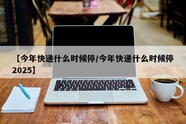 【今年快递什么时候停/今年快递什么时候停2025】