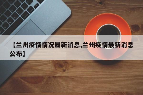 【兰州疫情情况最新消息,兰州疫情最新消息公布】