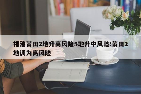 福建莆田2地升高风险5地升中风险:莆田2地调为高风险