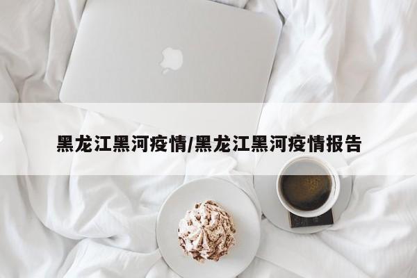 黑龙江黑河疫情/黑龙江黑河疫情报告