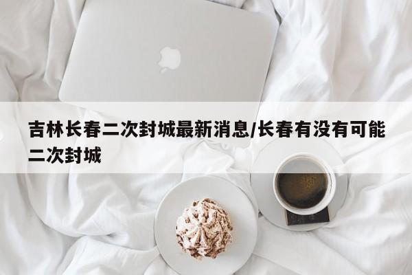 吉林长春二次封城最新消息/长春有没有可能二次封城