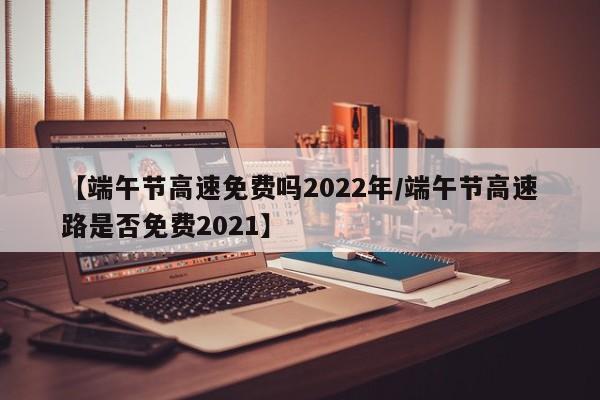 【端午节高速免费吗2022年/端午节高速路是否免费2021】