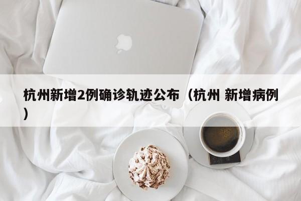 杭州新增2例确诊轨迹公布（杭州 新增病例）