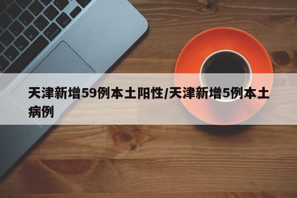 天津新增59例本土阳性/天津新增5例本土病例