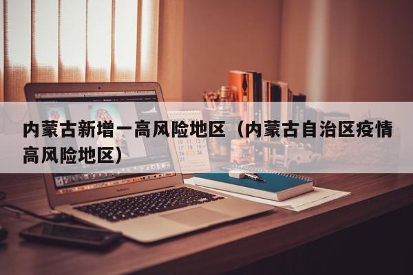 内蒙古新增一高风险地区(内蒙古自治区疫情高风险地区)