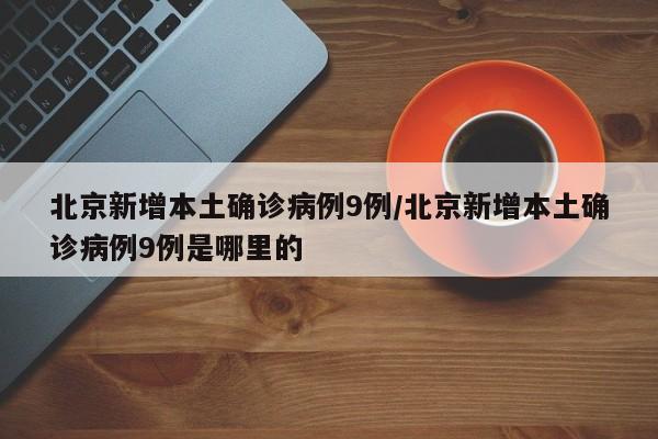 北京新增本土确诊病例9例/北京新增本土确诊病例9例是哪里的