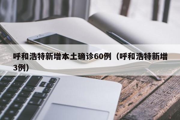 呼和浩特新增本土确诊60例（呼和浩特新增3例）