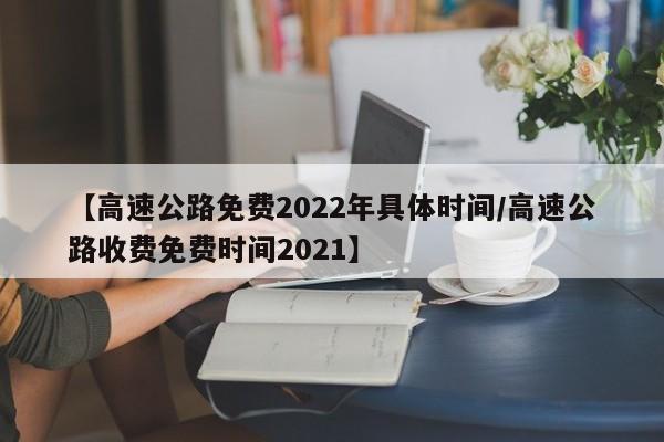【高速公路免费2022年具体时间/高速公路收费免费时间2021】
