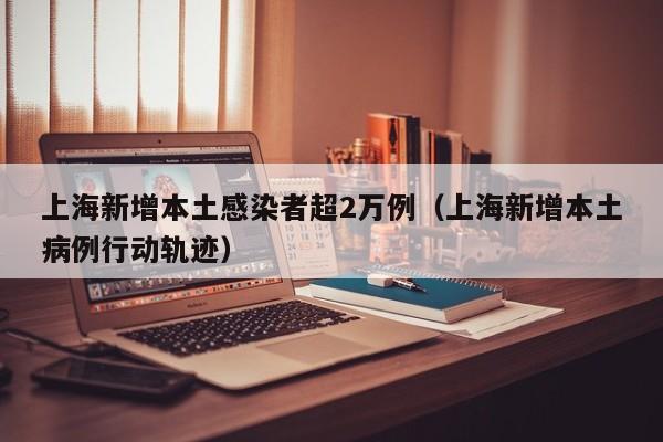 上海新增本土感染者超2万例(上海新增本土病例行动轨迹)