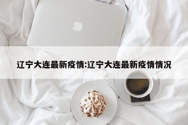 辽宁大连最新疫情:辽宁大连最新疫情情况