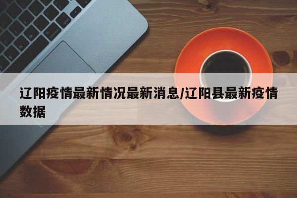 辽阳疫情最新情况最新消息/辽阳县最新疫情数据