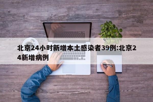 北京24小时新增本土感染者39例:北京24新增病例