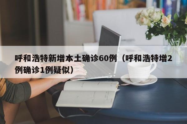 呼和浩特新增本土确诊60例（呼和浩特增2例确诊1例疑似）