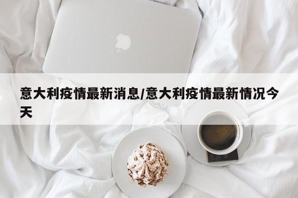 意大利疫情最新消息/意大利疫情最新情况今天