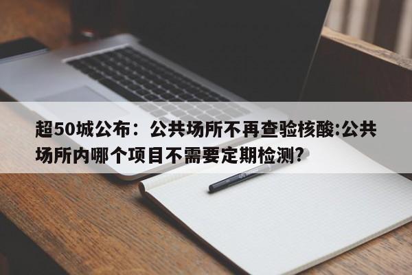 超50城公布:公共场所不再查验核酸:公共场所内哪个项目不需要定期检测?