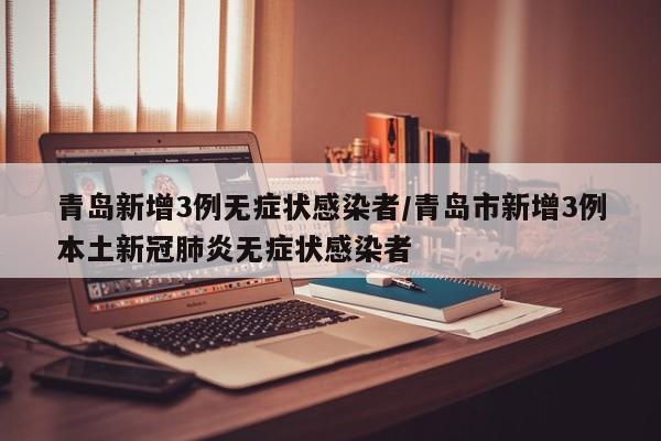 青岛新增3例无症状感染者/青岛市新增3例本土新冠肺炎无症状感染者