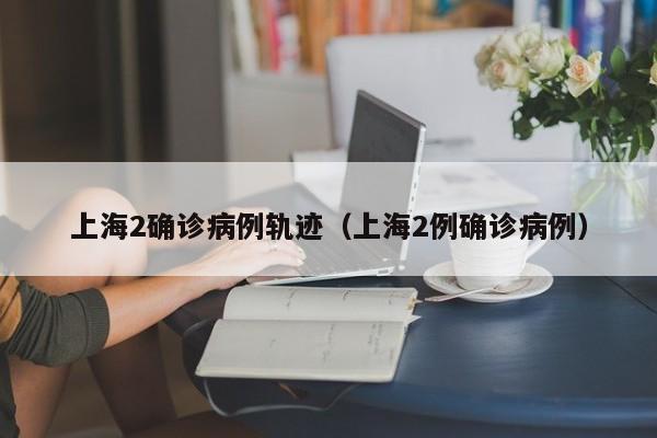 上海2确诊病例轨迹(上海2例确诊病例)