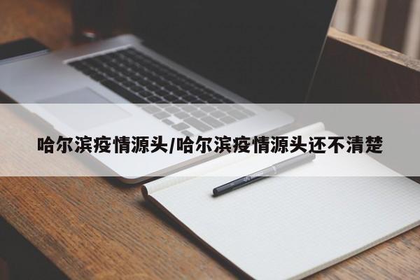 哈尔滨疫情源头/哈尔滨疫情源头还不清楚