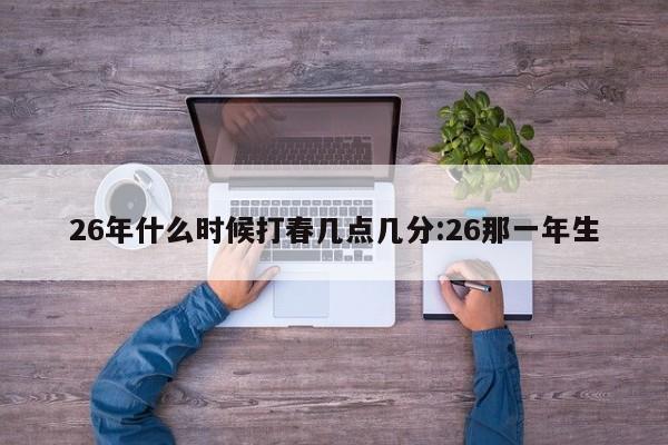 26年什么时候打春几点几分:26那一年生