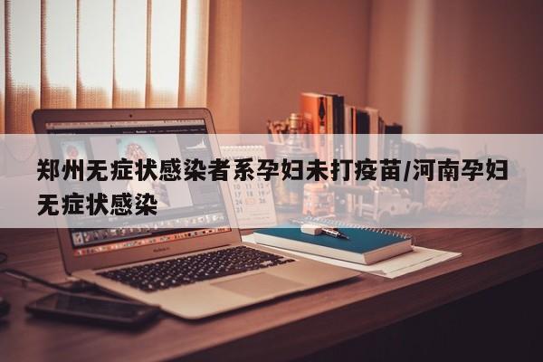 郑州无症状感染者系孕妇未打疫苗/河南孕妇无症状感染
