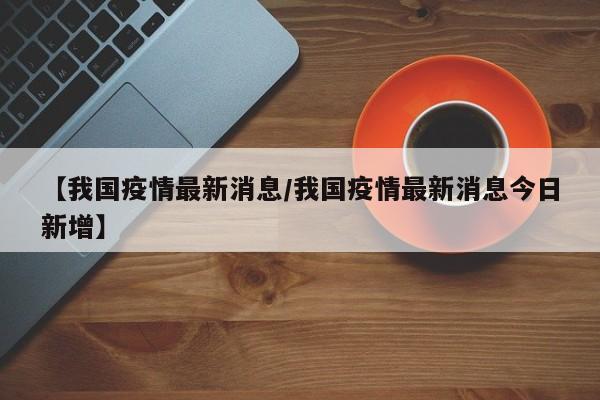 【我国疫情最新消息/我国疫情最新消息今日新增】