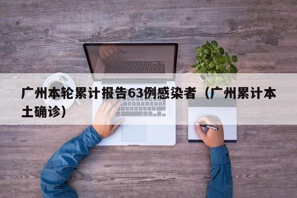 广州本轮累计报告63例感染者（广州累计本土确诊）
