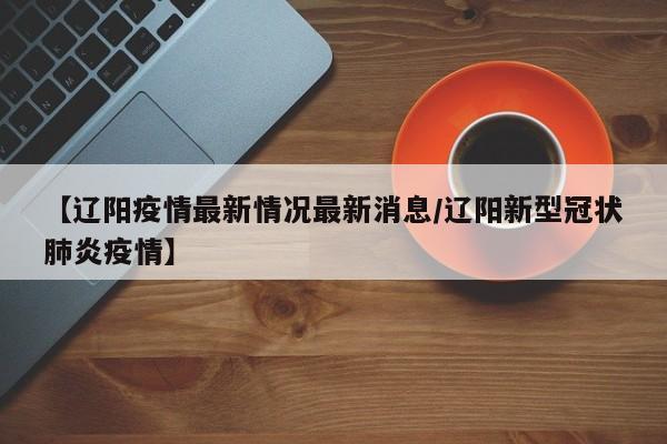 【辽阳疫情最新情况最新消息/辽阳新型冠状肺炎疫情】