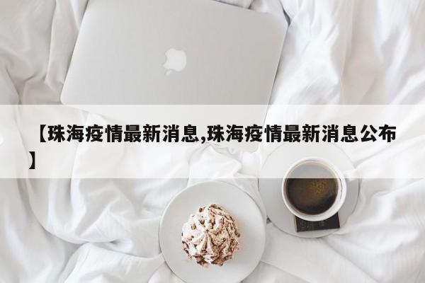 【珠海疫情最新消息,珠海疫情最新消息公布】