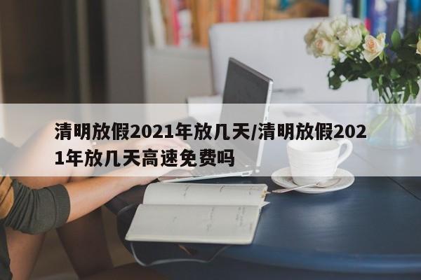 清明放假2021年放几天/清明放假2021年放几天高速免费吗