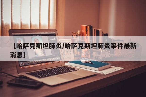 【哈萨克斯坦肺炎/哈萨克斯坦肺炎事件最新消息】