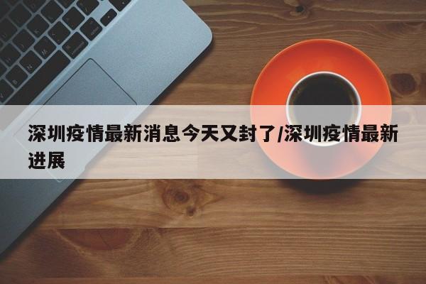深圳疫情最新消息今天又封了/深圳疫情最新进展