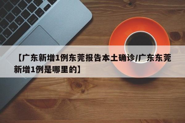 【广东新增1例东莞报告本土确诊/广东东莞新增1例是哪里的】