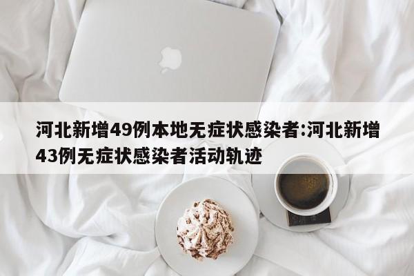 河北新增49例本地无症状感染者:河北新增43例无症状感染者活动轨迹