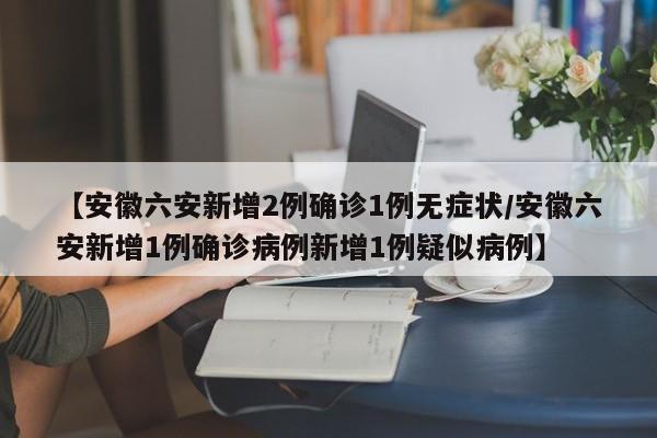 【安徽六安新增2例确诊1例无症状/安徽六安新增1例确诊病例新增1例疑似病例】