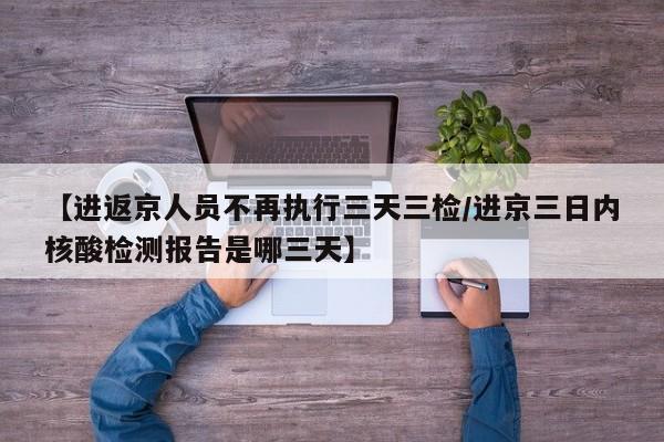 【进返京人员不再执行三天三检/进京三日内核酸检测报告是哪三天】