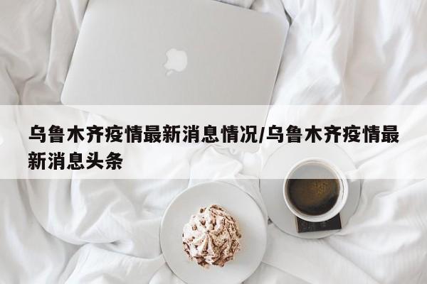 乌鲁木齐疫情最新消息情况/乌鲁木齐疫情最新消息头条
