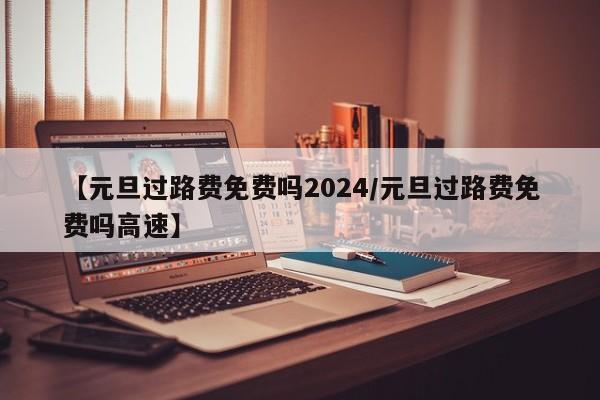 【元旦过路费免费吗2024/元旦过路费免费吗高速】