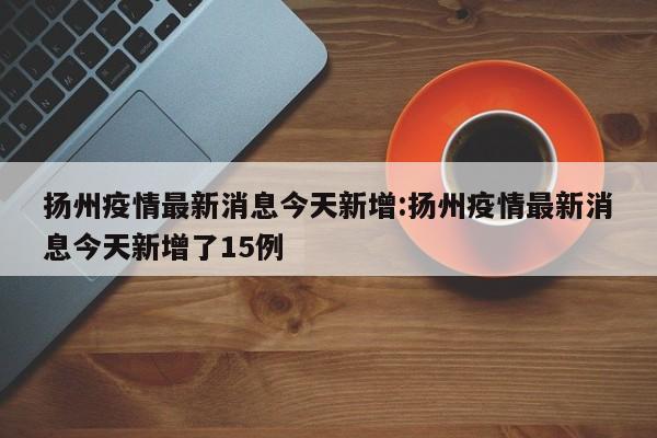 扬州疫情最新消息今天新增:扬州疫情最新消息今天新增了15例