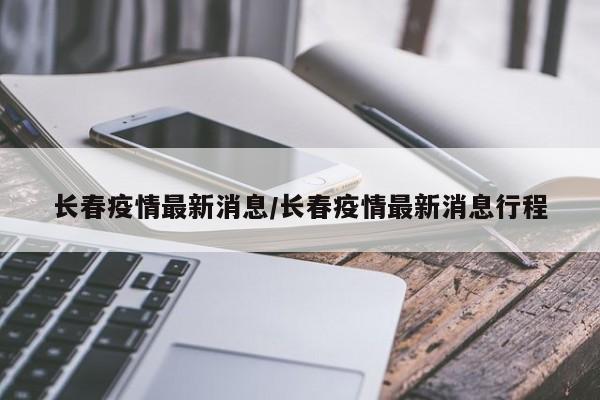 长春疫情最新消息/长春疫情最新消息行程