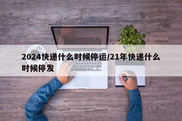 2024快递什么时候停运/21年快递什么时候停发