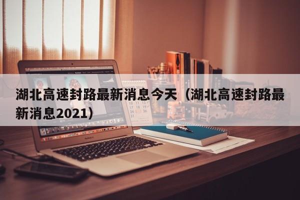 湖北高速封路最新消息今天（湖北高速封路最新消息2021）