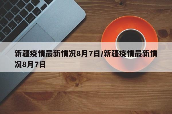 新疆疫情最新情况8月7日/新疆疫情最新情况8月7日