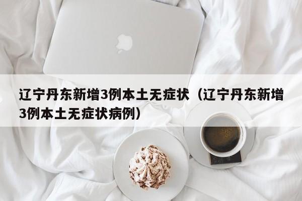 辽宁丹东新增3例本土无症状(辽宁丹东新增3例本土无症状病例)