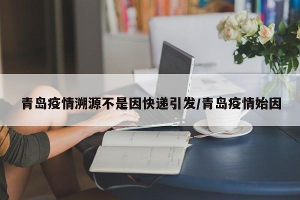 青岛疫情溯源不是因快递引发/青岛疫情始因