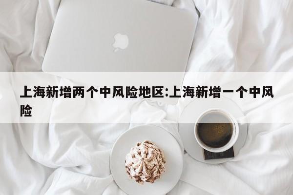 上海新增两个中风险地区:上海新增一个中风险