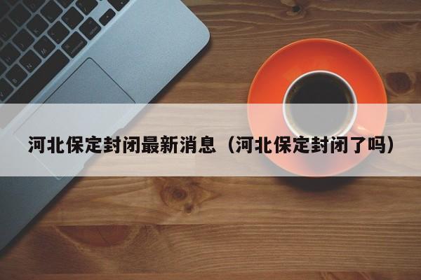河北保定封闭最新消息（河北保定封闭了吗）