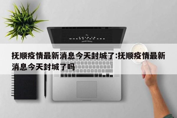 抚顺疫情最新消息今天封城了:抚顺疫情最新消息今天封城了吗