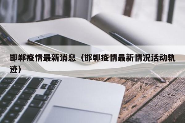 邯郸疫情最新消息（邯郸疫情最新情况活动轨迹）
