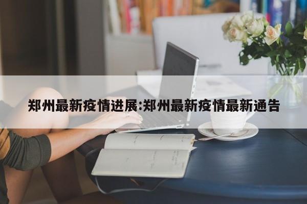 郑州最新疫情进展:郑州最新疫情最新通告