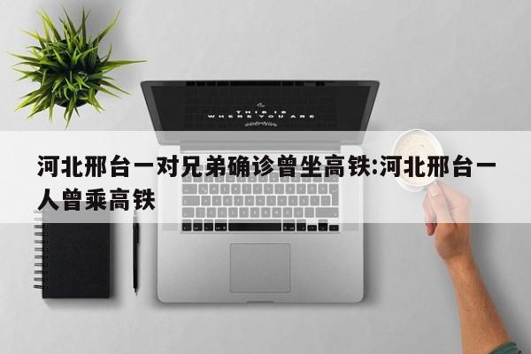 河北邢台一对兄弟确诊曾坐高铁:河北邢台一人曾乘高铁